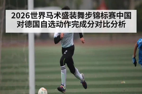 2026世界马术盛装舞步锦标赛中国对德国自选动作完成分对比分析