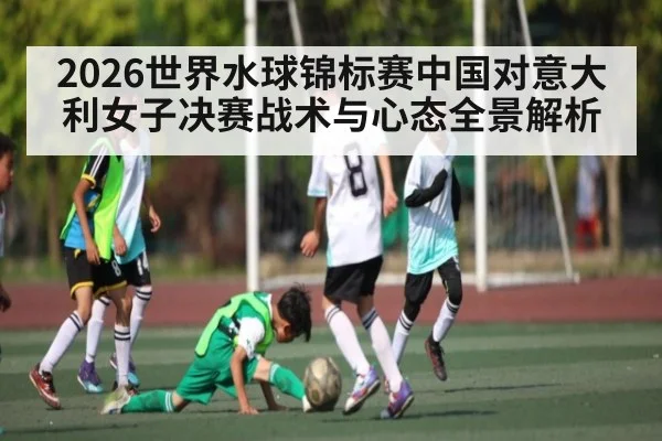 2026世界水球锦标赛中国对意大利女子决赛战术与心态全景解析